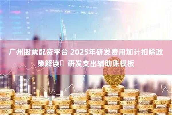 广州股票配资平台 2025年研发费用加计扣除政策解读➕研发支出辅助账模板