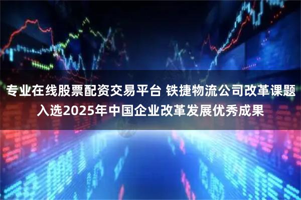 专业在线股票配资交易平台 铁捷物流公司改革课题入选2025年中国企业改革发展优秀成果
