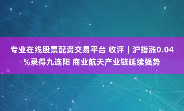 专业在线股票配资交易平台 收评｜沪指涨0.04%录得九连阳 商业航天产业链延续强势