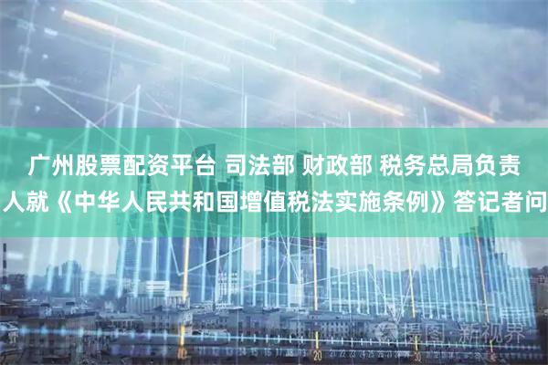 广州股票配资平台 司法部 财政部 税务总局负责人就《中华人民共和国增值税法实施条例》答记者问