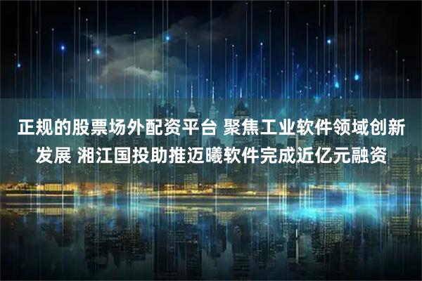 正规的股票场外配资平台 聚焦工业软件领域创新发展 湘江国投助推迈曦软件完成近亿元融资