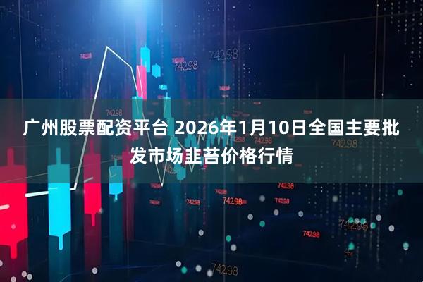 广州股票配资平台 2026年1月10日全国主要批发市场韭苔价格行情