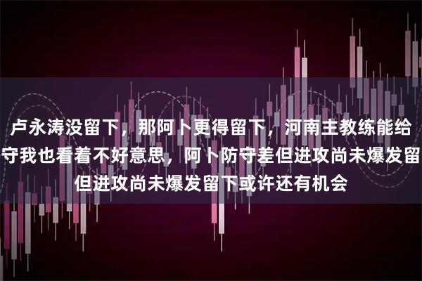 卢永涛没留下，那阿卜更得留下，河南主教练能给首发，就他那防守我也看着不好意思，阿卜防守差但进攻尚未爆发留下或许还有机会