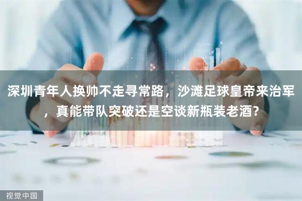 深圳青年人换帅不走寻常路，沙滩足球皇帝来治军，真能带队突破还是空谈新瓶装老酒？