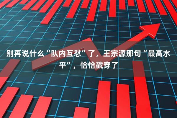 别再说什么“队内互怼”了，王宗源那句“最高水平”，恰恰戳穿了