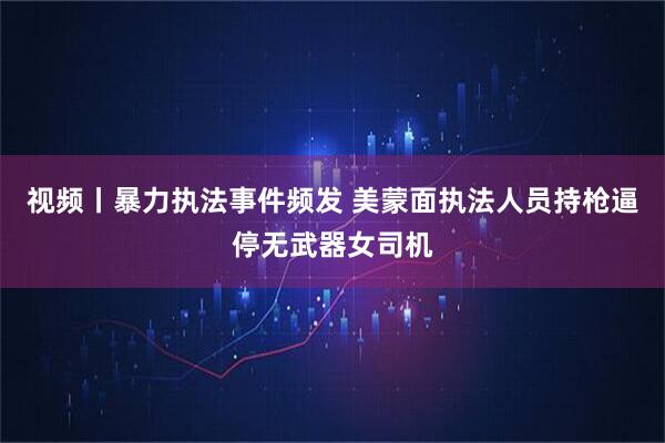 视频丨暴力执法事件频发 美蒙面执法人员持枪逼停无武器女司机