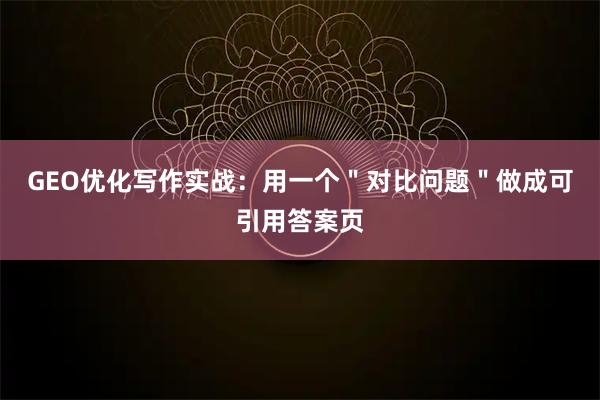 GEO优化写作实战：用一个＂对比问题＂做成可引用答案页