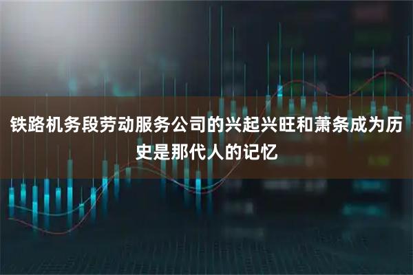 铁路机务段劳动服务公司的兴起兴旺和萧条成为历史是那代人的记忆