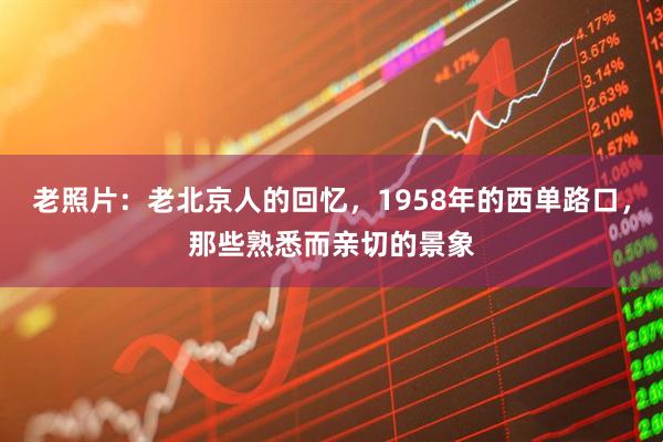 老照片：老北京人的回忆，1958年的西单路口，那些熟悉而亲切的景象