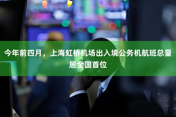 今年前四月，上海虹桥机场出入境公务机航班总量居全国首位