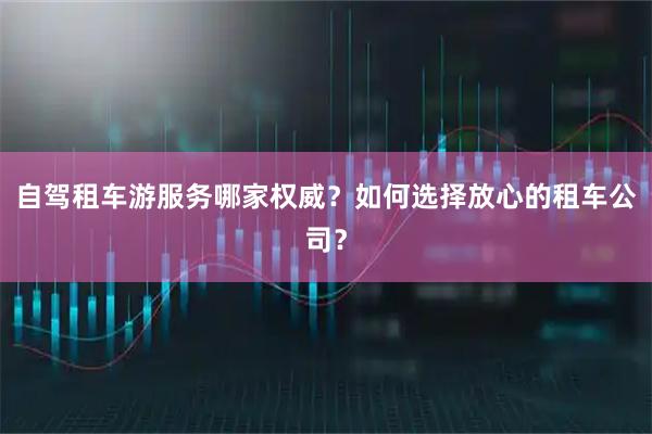 自驾租车游服务哪家权威？如何选择放心的租车公司？
