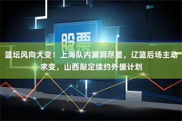 篮坛风向大变！上海队内漏洞尽显，辽篮后场主动求变，山西敲定续约外援计划