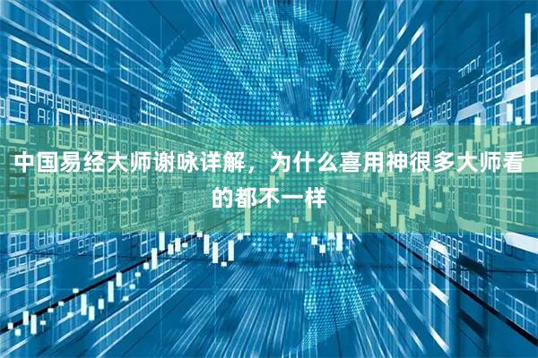 中国易经大师谢咏详解，为什么喜用神很多大师看的都不一样