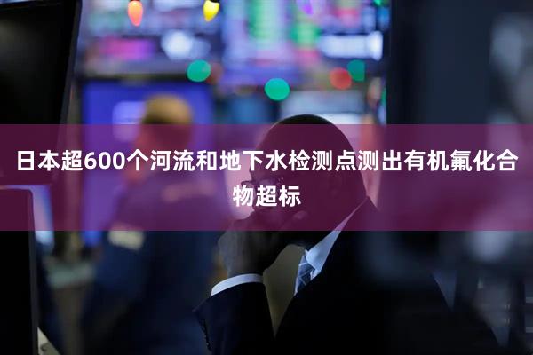 日本超600个河流和地下水检测点测出有机氟化合物超标