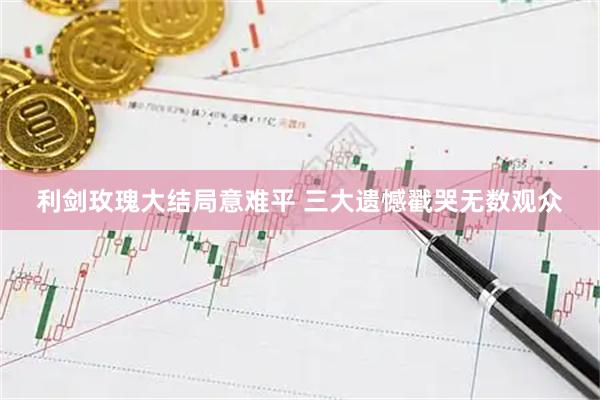 利剑玫瑰大结局意难平 三大遗憾戳哭无数观众