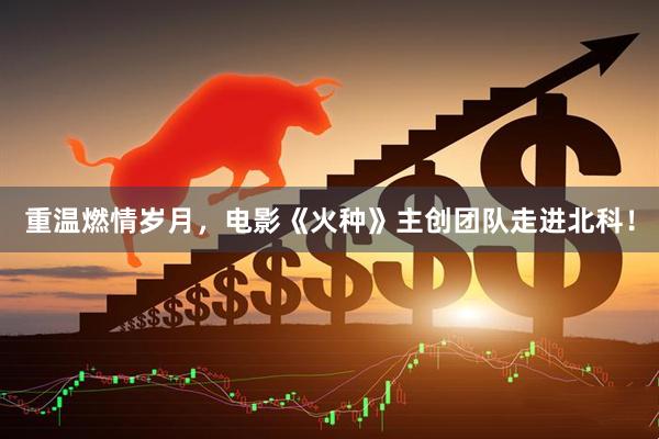 重温燃情岁月，电影《火种》主创团队走进北科！