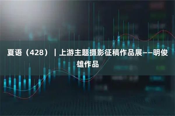 夏语（428）｜上游主题摄影征稿作品展——明俊雄作品