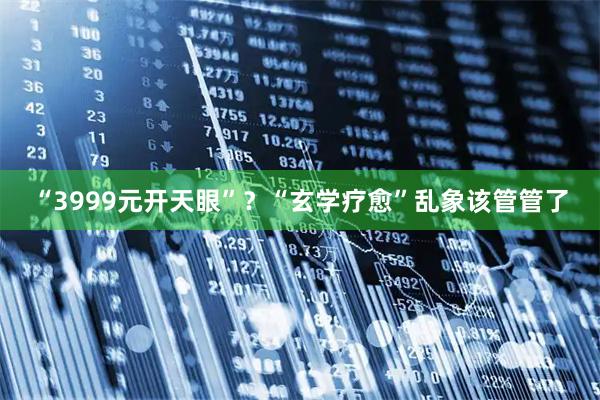 “3999元开天眼”？“玄学疗愈”乱象该管管了