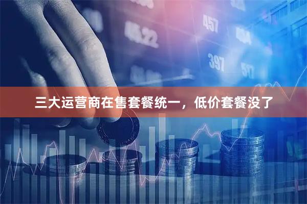 三大运营商在售套餐统一，低价套餐没了