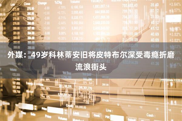 外媒：49岁科林蒂安旧将皮特布尔深受毒瘾折磨流浪街头