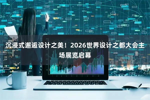 沉浸式邂逅设计之美！2026世界设计之都大会主场展览启幕