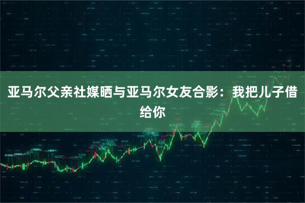 亚马尔父亲社媒晒与亚马尔女友合影：我把儿子借给你
